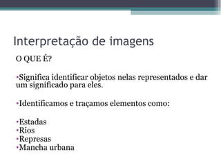 Interpretação de imagens
O QUE É?
•Significa identificar objetos nelas representados e dar
um significado para eles.
•Identificamos e traçamos elementos como:
•Estadas
•Rios
•Represas
•Mancha urbana
 