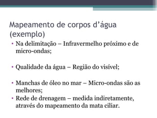 Mapeamento de corpos d’água
(exemplo)
• Na delimitação – Infravermelho próximo e de
micro-ondas;
• Qualidade da água – Região do visível;
• Manchas de óleo no mar – Micro-ondas são as
melhores;
• Rede de drenagem – medida indiretamente,
através do mapeamento da mata ciliar.
 