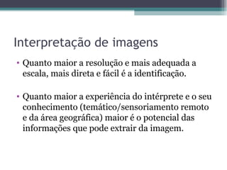 Interpretação de imagens
• Quanto maior a resolução e mais adequada a
escala, mais direta e fácil é a identificação.
• Quanto maior a experiência do intérprete e o seu
conhecimento (temático/sensoriamento remoto
e da área geográfica) maior é o potencial das
informações que pode extrair da imagem.
 
