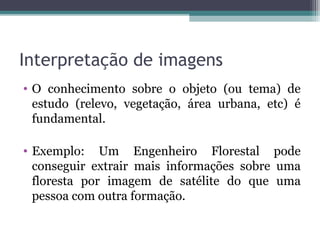 Interpretação de imagens
• O conhecimento sobre o objeto (ou tema) de
estudo (relevo, vegetação, área urbana, etc) é
fundamental.
• Exemplo: Um Engenheiro Florestal pode
conseguir extrair mais informações sobre uma
floresta por imagem de satélite do que uma
pessoa com outra formação.
 