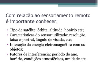Com relação ao sensoriamento remoto
é importante conhecer:
• Tipo de satélite: órbita, altitude, horário etc;
• Características do sensor utilizado: resolução,
faixa espectral, ângulo de visada, etc;
• Interação da energia eletromagnética com os
objetos;
• Fatores de interferência: período do ano,
horário, condições atmosféricas, umidade etc.
 