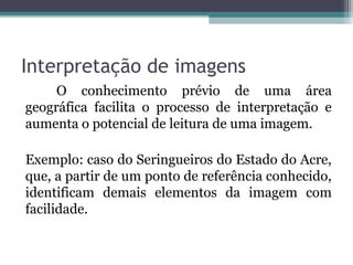 O conhecimento prévio de uma área
geográfica facilita o processo de interpretação e
aumenta o potencial de leitura de uma imagem.
Exemplo: caso do Seringueiros do Estado do Acre,
que, a partir de um ponto de referência conhecido,
identificam demais elementos da imagem com
facilidade.
Interpretação de imagens
 