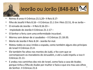 • Reinou 8 anos-II Crônicas 21.5,20– II Reis 8.17-
• filho de Josafá II Reis 8.16 – II Crônicas 21.1 Em I Reis 22.51, lê-se Jorão –
• O reinado de Jeorão – II Reis 8.16-23 –
• Impiedade de Jeorão II Crônicas 21.1-17 –
• O Senhor o feriu com uma enfermidade incurável.
• Morreu sem deixar de si saudades – II Crônicas 21.18-20.
• Morte de Jeorão II Reis 8.24 - Jeorão foi mal.
• Matou todos os seus irmãos a espada, como também alguns dos príncipes
de Israel II Crônicas 21.4-
• Ele também fez altos nos montes de Judá, e fez com que se
corrompessem os moradores de Jerusalém, e até a Judá impeliu a isso II
Crônicas 21.11-
• E andou nos caminhos dos reis de Israel, como fazia a casa de Acabe;
porque tinha a filha de Acabe por mulher e fazia o que era mau aos olhos
do Senhor. II Crônicas 21.6
16
05-Jeorão ou Jorão (848-841)
 