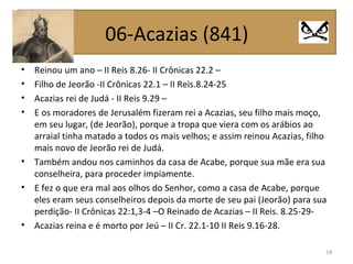 • Reinou um ano – II Reis 8.26- II Crônicas 22.2 –
• Filho de Jeorão -II Crônicas 22.1 – II Reis.8.24-25
• Acazias rei de Judá - II Reis 9.29 –
• E os moradores de Jerusalém fizeram rei a Acazias, seu filho mais moço,
em seu lugar, (de Jeorão), porque a tropa que viera com os arábios ao
arraial tinha matado a todos os mais velhos; e assim reinou Acazias, filho
mais novo de Jeorão rei de Judá.
• Também andou nos caminhos da casa de Acabe, porque sua mãe era sua
conselheira, para proceder impiamente.
• E fez o que era mal aos olhos do Senhor, como a casa de Acabe, porque
eles eram seus conselheiros depois da morte de seu pai (Jeorão) para sua
perdição- II Crônicas 22:1,3-4 –O Reinado de Acazias – II Reis. 8.25-29-
• Acazias reina e é morto por Jeú – II Cr. 22.1-10 II Reis 9.16-28.
18
06-Acazias (841)
 