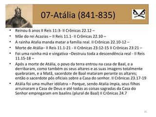 • Reinou 6 anos II Reis 11:3- II Crônicas 22.12 –
• Mãe do rei Acazias – II Reis 11.1- II Crônicas 22.10 –
• A rainha Atalia manda matar a família real. II Crônicas 22.10-12 –
• Morte de Atália– II Reis 11.1-21 - II Crônicas 23:12-15 II Crônicas 23:21 –
• Foi uma rainha má e vingativa –Destruiu toda a descendência real - II Reis
11.15-18 –
• Após a morte de Atália, o povo da terra entrou na casa de Baal, e a
derribaram, como também os seus altares e as suas imagens totalmente
quebraram, e a Matã, sacerdote de Baal mataram perante os altares;
então o sacerdote pôs oficiais sobre a Casa do senhor. II Crônicas 23.17-19
• Atália foi uma mulher idólatra – Porque, sendo Atalia ímpia, seus filhos
arruinaram a Casa de Deus e até todas as coisas sagradas da Casa do
Senhor empregaram em baalins (plural de Baal) II Crônicas 24.7
20
07-Atália (841-835)
 