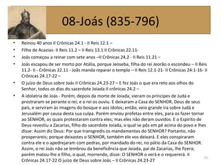 • Reinou 40 anos II Crônicas 24.1 - II Reis 12:1 –
• Filho de Acazias- II Reis 11.2 – II Reis 13.1 II Crônicas 22.11-
• Joás começou a reinar com sete anos –II Crônicas 24.2 - II Reis 11.21 –
• Joás escapou de ser morto por Atália, porque Jeoseba, filha do rei Jeorão o escondeu – II Reis
11.2- II - Crônicas 22.11 - Joãs manda reparar o templo – II Reis 12.1-21- II Crônicas 24:1-16- II
Crônicas 24.17-22 –
• O juízo de Deus sobre Joás II Crônicas 24.23-27 – E fez Joás o que era reto aos olhos do
Senhor, todos os dias do sacerdote Joiada II crônicas 24.2 –
• A idolatria de Joás - Porém, depois da morte de Joiada, vieram os príncipes de Judá e
prostraram-se perante o rei; e o rei os ouviu. E deixaram a Casa do SENHOR, Deus de seus
pais, e serviram às imagens do bosque e aos ídolos; então, veio grande ira sobre Judá e
Jerusalém por causa desta sua culpa. Porém enviou profetas entre eles, para os fazer tornar
ao SENHOR, os quais protestaram contra eles; mas eles não deram ouvidos. E o Espírito de
Deus revestiu a Zacarias, filho do sacerdote Joiada, o qual se pôs em pé acima do povo e lhes
disse: Assim diz Deus: Por que transgredis os mandamentos do SENHOR? Portanto, não
prosperareis; porque deixastes o SENHOR, também ele vos deixará. E eles conspiraram
contra ele e o apedrejaram com pedras, por mandado do rei, no pátio da Casa do SENHOR.
Assim, o rei Joás não se lembrou da beneficência que Joiada, pai de Zacarias, lhe fizera;
porém matou-lhe o filho, o qual, morrendo, disse: O SENHOR o verá e o requererá. II
Crônicas 24.17-22 O juízo de Deus sobre Joás – II Crônicas 24.23-27
22
08-Joás (835-796)
 