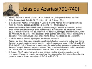 • Reinou 52 anos – II Reis 15:1-2 - Em II Crônicas 26:3, diz que ele reinou 55 anos-
• Filho de Amazias II Reis 14.21-22- II Reis 15.1 - II Crônicas 26:1-
• É chamado de Azarias -II Reis 15:1-7- Uzias o mesmo Azarias- Confira pelo nome da
mãe, é a mesma pessoa, portanto é o mesmo rei - II Crônicas 26:3 –
• Era Uzias da idade de dezesseis anos quando começou a reinar e cinqüenta e cinco
anos reinou em Jerusalém; e era o nome de sua mãe Jecolias, de Jerusalém. II Reis
15.1-2 - No ano vinte e sete de Jeroboão, rei de Israel, começou a reinar Azarias, filho
de Amazias, rei de Judá. Tinha dezesseis anos quando começou a reinar e cinqüenta e
dois anos reinou em Jerusalém; e era o nome de sua mãe Jecolias, de Jerusalém.
• Uzias ou Azarias – Reina e prospera II Crônicas 26.1-15 –
• Azarias ou Uzias- fez o que era reto aos olhos do Senhor, conforme tudo o que fizera
Amazias seu pai, porém morreu leproso - Uzias é atacado de lepra – II Crônicas 26.16-
23- II Reis 15. 1-7 –E fez o que era reto aos olhos do Senhor, conforme tudo que fizera
Amazias seu pai. Porque deu-se a buscar a Deus nos dias de Zacarias, sábio nas visões
de Deus; e, nos dias em que buscou o Senhor, Deus o fez prosperar.
• II Crônias 26.4-5 Uzias morreu leproso, porque exaltou-se o seu coração, até se
corromper. Entrou no templo para queimar incenso no altar do incenso. Isto não era
para ele fazer, e sim os sacerdotes. II Crônicas 26.16-23
26
10-Uzias ou Azarias(791-740)
 