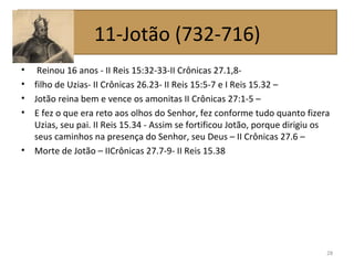 • Reinou 16 anos - II Reis 15:32-33-II Crônicas 27.1,8-
• filho de Uzias- II Crônicas 26.23- II Reis 15:5-7 e I Reis 15.32 –
• Jotão reina bem e vence os amonitas II Crônicas 27:1-5 –
• E fez o que era reto aos olhos do Senhor, fez conforme tudo quanto fizera
Uzias, seu pai. II Reis 15.34 - Assim se fortificou Jotão, porque dirigiu os
seus caminhos na presença do Senhor, seu Deus – II Crônicas 27.6 –
• Morte de Jotão – IICrônicas 27.7-9- II Reis 15.38
28
11-Jotão (732-716)
 