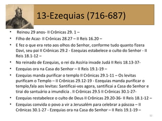 • Reinou 29 anos- II Crônicas 29. 1 –
• Filho de Acaz- II Crônicas 28.27 – II Reis 16.20 –
• E fez o que era reto aos olhos do Senhor, conforme tudo quanto fizera
Davi, seu pai II Crônicas 29.2 - Ezequias estabelece o culto do Senhor - II
Reis 18.1-12 –
• No reinado de Ezequias, o rei da Assíria invade Judá II Reis 18.13-37-
• Ezequias ora na Casa do Senhor – II Reis 19.1-19 –
• Ezequias manda purificar o templo II Crônicas 29.1-11 – Os levitas
purificam o Templo – II Crônicas 29.12-19 - Ezequias manda purificar o
templo,fala aos levitas: Santificai-vos agora, santificai a Casa do Senhor e
tirai do santuário a imundícia . II Crônicas 29.5 II Crônicas 30.1-27-
• Ezequias restabelece o culto de Deus II Crônicas 29.20-36- II Reis 18.1-12 –
• Ezequias convida o povo a vir a Jerusalém para celebrar a páscoa – II
Crônicas 30.1-27 - Ezequias ora na Casa do Senhor – II Reis 19.1-19 –
32
13-Ezequias (716-687)
 