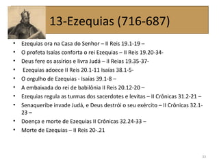 • Ezequias ora na Casa do Senhor – II Reis 19.1-19 –
• O profeta Isaías conforta o rei Ezequias – II Reis 19.20-34-
• Deus fere os assírios e livra Judá – II Reias 19.35-37-
• Ezequias adoece II Reis 20.1-11 Isaías 38.1-5-
• O orgulho de Ezequias - Isaías 39.1-8 –
• A embaixada do rei de babilônia II Reis 20.12-20 –
• Ezequias regula as turmas dos sacerdotes e levitas – II Crônicas 31.2-21 –
• Senaqueribe invade Judá, e Deus destrói o seu exército – II Crônicas 32.1-
23 –
• Doença e morte de Ezequias II Crônicas 32.24-33 –
• Morte de Ezequias – II Reis 20-.21
33
13-Ezequias (716-687)
 