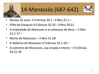 • Reinou 55 anos- II Crônicas 33.1 - II Reis 21.1 –
• Filho de Ezequias II Crônicas 32.33 - II Reis 20:21
• A impiedade de Manasses e as ameaças de Deus – II Reis
21:1-17 –
• Morte de Manasses – II Reis 21.18-
• A idolatria de Manasses II Crônicas 33.1-10 –
• O cativeiro de Manasses, sua oração e morte – II Crônicas
33.11-20
35
14-Manassés (687-642)
 