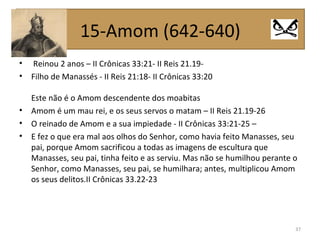 • Reinou 2 anos – II Crônicas 33:21- II Reis 21.19-
• Filho de Manassés - II Reis 21:18- II Crônicas 33:20
Este não é o Amom descendente dos moabitas
• Amom é um mau rei, e os seus servos o matam – II Reis 21.19-26
• O reinado de Amom e a sua impiedade - II Crônicas 33:21-25 –
• E fez o que era mal aos olhos do Senhor, como havia feito Manasses, seu
pai, porque Amom sacrificou a todas as imagens de escultura que
Manasses, seu pai, tinha feito e as serviu. Mas não se humilhou perante o
Senhor, como Manasses, seu pai, se humilhara; antes, multiplicou Amom
os seus delitos.II Crônicas 33.22-23
37
15-Amom (642-640)
 