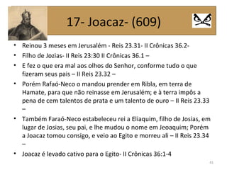• Reinou 3 meses em Jerusalém - Reis 23.31- II Crônicas 36.2-
• Filho de Jozias- II Reis 23:30 II Crônicas 36.1 –
• E fez o que era mal aos olhos do Senhor, conforme tudo o que
fizeram seus pais – II Reis 23.32 –
• Porém Rafaó-Neco o mandou prender em Ribla, em terra de
Hamate, para que não reinasse em Jerusalém; e à terra impôs a
pena de cem talentos de prata e um talento de ouro – II Reis 23.33
–
• Também Faraó-Neco estabeleceu rei a Eliaquim, filho de Josias, em
lugar de Josias, seu pai, e lhe mudou o nome em Jeoaquim; Porém
a Joacaz tomou consigo, e veio ao Egito e morreu ali – II Reis 23.34
–
• Joacaz é levado cativo para o Egito- II Crônicas 36:1-4
41
17- Joacaz- (609)
 