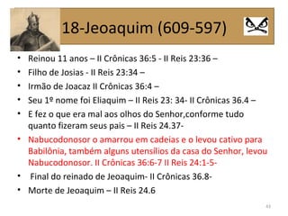 • Reinou 11 anos – II Crônicas 36:5 - II Reis 23:36 –
• Filho de Josias - II Reis 23:34 –
• Irmão de Joacaz II Crônicas 36:4 –
• Seu 1º nome foi Eliaquim – II Reis 23: 34- II Crônicas 36.4 –
• E fez o que era mal aos olhos do Senhor,conforme tudo
quanto fizeram seus pais – II Reis 24.37-
• Nabucodonosor o amarrou em cadeias e o levou cativo para
Babilônia, também alguns utensílios da casa do Senhor, levou
Nabucodonosor. II Crônicas 36:6-7 II Reis 24:1-5-
• Final do reinado de Jeoaquim- II Crônicas 36.8-
• Morte de Jeoaquim – II Reis 24.6
43
18-Jeoaquim (609-597)
 