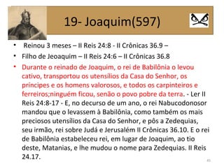 • Reinou 3 meses – II Reis 24:8 - II Crônicas 36.9 –
• Filho de Jeoaquim – II Reis 24:6 – II Crônicas 36.8
• Durante o reinado de Joaquim, o rei de Babilônia o levou
cativo, transportou os utensílios da Casa do Senhor, os
príncipes e os homens valorosos, e todos os carpinteiros e
ferreiros;ninguém ficou, senão o povo pobre da terra. - Ler II
Reis 24:8-17 - E, no decurso de um ano, o rei Nabucodonosor
mandou que o levassem à Babilônia, como também os mais
preciosos utensílios da Casa do Senhor, e pôs a Zedequias,
seu irmão, rei sobre Judá e Jerusalém II Crônicas 36.10. E o rei
de Babilônia estabeleceu rei, em lugar de Joaquim, ao tio
deste, Matanias, e lhe mudou o nome para Zedequias. II Reis
24.17. 45
19- Joaquim(597)
 