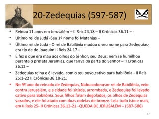 • Reinou 11 anos em Jerusalém – II Reis 24.18 – II Crônicas 36.11 – -
• Último rei de Judá -Seu 1º nome foi Matanias –
• Último rei de Judá - O rei de Babilônia mudou o seu nome para Zedequias-
era tio de de Joaquim II Reis 24.17 –
• E fez o que era mau aos olhos do Senhor, seu Deus; nem se humilhou
perante o profeta Jeremias, que falava da parte do Senhor – II Crônicas
36.12 –
• Zedequias reina e é levado, com o seu povo,cativo para babilônia - II Reis
25:1-22 II Crônicas 36:10-21.
• No 9º ano do reinado de Zedequias, Nabucodonosor rei de Babilônia, veio
contra Jerusalém, e a cidade foi sitiada, arrombada, e Zedequias foi levado
cativo para Babilônia. Seus filhos foram degolados, os olhos de Zedequias
vazados, e ele foi atado com duas cadeias de bronze. Leia tudo isto e mais,
em II Reis 25- II Crônicas 36.13-21 - QUEDA DE JERUSALÉM – (587-586)
47
20-Zedequias (597-587)
 