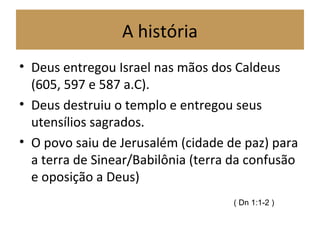 A história
• Deus entregou Israel nas mãos dos Caldeus
(605, 597 e 587 a.C).
• Deus destruiu o templo e entregou seus
utensílios sagrados.
• O povo saiu de Jerusalém (cidade de paz) para
a terra de Sinear/Babilônia (terra da confusão
e oposição a Deus)
( Dn 1:1-2 )
 