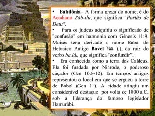 • BabilôniaBabilônia– A forma grega do nome, é do
Acadiano Bāb-ilu, que significa "Portão dePortão de
Deus".Deus".
• Para os judeus adquiriu o significado de
"confusão"confusão" em harmonia com Gênesis 11:9.
Moisés teria derivado o nome Babel do
Hebraico Antigo Bavel ‫בבל‬ ),), da raiz do
verbo ba.lál, que significa "confundir”.
• Era conhecida como a terra dos Caldeus.
Ela foi fundada por NinrodeNinrode, o poderoso
caçador (Gen 10:8-12). Em tempos antigos
representou o local em que se ergueu a torre
de Babel (Gen 11). A cidade atingiu um
considerável destaque por volta de 1800 a.C,
sob a liderança do famoso legislador
Hamurábi.
 