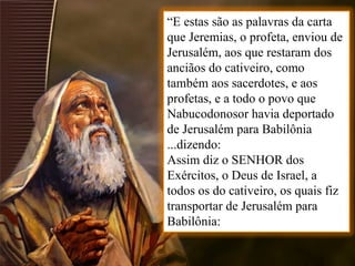 “E estas são as palavras da carta
que Jeremias, o profeta, enviou de
Jerusalém, aos que restaram dos
anciãos do cativeiro, como
também aos sacerdotes, e aos
profetas, e a todo o povo que
Nabucodonosor havia deportado
de Jerusalém para Babilônia
...dizendo:
Assim diz o SENHOR dos
Exércitos, o Deus de Israel, a
todos os do cativeiro, os quais fiz
transportar de Jerusalém para
Babilônia:
 