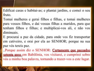 Edificai casas e habitai-as; e plantai jardins, e comei o seu
fruto.
Tomai mulheres e gerai filhos e filhas, e tomai mulheres
para vossos filhos, e dai vossas filhas a maridos, para que
tenham filhos e filhas; e multiplicai-vos ali, e não vos
diminuais.
E procurai a paz da cidade, para onde vos fiz transportar
em cativeiro, e orai por ela ao SENHOR; porque na sua
paz vós tereis paz.
..Porque assim diz o SENHOR: Certamente que passadosCertamente que passados
setenta anossetenta anos em Babilônia, vos visitarei, e cumprirei sobre
vós a minha boa palavra, tornando a trazer-vos a este lugar.
 