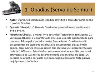 • Autor: O primeiro versículo de Obadias identifica o seu autor como sendo
o profeta Obadias.
• Quando foi escrito: O Livro de Obadias foi provavelmente escrito entre
848 e 840 AC.
• Propósito: Obadias, o menor livro do Antigo Testamento, tem apenas 21
versículos. Obadias é um profeta de Deus que usa esta oportunidade para
condenar Edom pelos pecados contra Deus e Israel. Os edomitas são
descendentes de Esaú e os israelitas são descendentes de seu irmão
gêmeo, Jacó. A briga entre os irmãos tem afetado seus descendentes por
mais de 1.000 anos. Esta divisão causou os edomitas a proibir que Israel
atravessasse as suas terras durante o êxodo dos israelitas do Egito. Os
pecados de orgulho por parte de Edom exigem agora uma forte palavra
de julgamento do Senhor.
67
1- Obadias (Servo do Senhor)
 