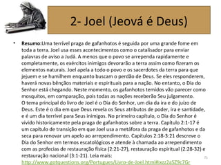 • Resumo:Uma terrível praga de gafanhotos é seguida por uma grande fome em
toda a terra. Joel usa esses acontecimentos como o catalisador para enviar
palavras de aviso a Judá. A menos que o povo se arrependa rapidamente e
completamente, os exércitos inimigos devorarão a terra assim como fizeram os
elementos naturais. Joel apela a todo o povo e os sacerdotes da terra para que
jejuem e se humilhem enquanto buscam o perdão de Deus. Se eles responderem,
haverá novas bênçãos materiais e espirituais para a nação. No entanto, o Dia do
Senhor está chegando. Neste momento, os gafanhotos temidos vão parecer como
mosquitos, em comparação, pois todas as nações receberão Seu julgamento.
O tema principal do livro de Joel é o Dia do Senhor, um dia da ira e do juízo de
Deus. Este é o dia em que Deus revela os Seus atributos de poder, ira e santidade,
e é um dia terrível para Seus inimigos. No primeiro capítulo, o Dia do Senhor é
vivido historicamente pela praga de gafanhotos sobre a terra. Capítulo 2:1-17 é
um capítulo de transição em que Joel usa a metáfora da praga de gafanhotos e da
seca para renovar um apelo ao arrependimento. Capítulos 2:18-3:21 descreve o
Dia do Senhor em termos escatológicos e atende à chamada ao arrependimento
com as profecias de restauração física (2:21-27), restauração espiritual (2:28-32) e
restauração nacional (3:1-21). Leia mais:
http://www.gotquestions.org/Portugues/Livro-de-Joel.html#ixzz2aSZ9c7Gr
71
2- Joel (Jeová é Deus)
 