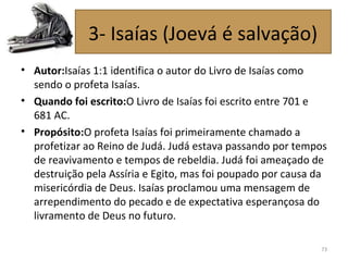 • Autor:Isaías 1:1 identifica o autor do Livro de Isaías como
sendo o profeta Isaías.
• Quando foi escrito:O Livro de Isaías foi escrito entre 701 e
681 AC.
• Propósito:O profeta Isaías foi primeiramente chamado a
profetizar ao Reino de Judá. Judá estava passando por tempos
de reavivamento e tempos de rebeldia. Judá foi ameaçado de
destruição pela Assíria e Egito, mas foi poupado por causa da
misericórdia de Deus. Isaías proclamou uma mensagem de
arrependimento do pecado e de expectativa esperançosa do
livramento de Deus no futuro.
73
3- Isaías (Joevá é salvação)
 