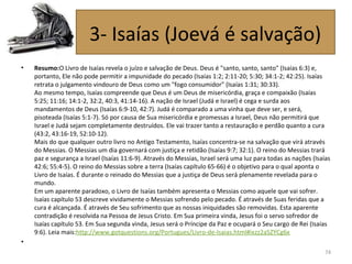 • Resumo:O Livro de Isaías revela o juízo e salvação de Deus. Deus é "santo, santo, santo" (Isaías 6:3) e,
portanto, Ele não pode permitir a impunidade do pecado (Isaías 1:2; 2:11-20; 5:30; 34:1-2; 42:25). Isaías
retrata o julgamento vindouro de Deus como um "fogo consumidor" (Isaías 1:31; 30:33).
Ao mesmo tempo, Isaías compreende que Deus é um Deus de misericórdia, graça e compaixão (Isaías
5:25; 11:16; 14:1-2, 32:2, 40:3, 41:14-16). A nação de Israel (Judá e Israel) é cega e surda aos
mandamentos de Deus (Isaías 6:9-10, 42:7). Judá é comparado a uma vinha que deve ser, e será,
pisoteada (Isaías 5:1-7). Só por causa de Sua misericórdia e promessas a Israel, Deus não permitirá que
Israel e Judá sejam completamente destruídos. Ele vai trazer tanto a restauração e perdão quanto a cura
(43:2, 43:16-19, 52:10-12).
Mais do que qualquer outro livro no Antigo Testamento, Isaías concentra-se na salvação que virá através
do Messias. O Messias um dia governará com justiça e retidão (Isaías 9:7; 32:1). O reino do Messias trará
paz e segurança a Israel (Isaías 11:6-9). Através do Messias, Israel será uma luz para todas as nações (Isaías
42:6; 55:4-5). O reino do Messias sobre a terra (Isaías capítulo 65-66) é o objetivo para o qual aponta o
Livro de Isaías. É durante o reinado do Messias que a justiça de Deus será plenamente revelada para o
mundo.
Em um aparente paradoxo, o Livro de Isaías também apresenta o Messias como aquele que vai sofrer.
Isaías capítulo 53 descreve vividamente o Messias sofrendo pelo pecado. É através de Suas feridas que a
cura é alcançada. É através de Seu sofrimento que as nossas iniquidades são removidas. Esta aparente
contradição é resolvida na Pessoa de Jesus Cristo. Em Sua primeira vinda, Jesus foi o servo sofredor de
Isaías capítulo 53. Em Sua segunda vinda, Jesus será o Príncipe da Paz e ocupará o Seu cargo de Rei (Isaías
9:6). Leia mais:http://www.gotquestions.org/Portugues/Livro-de-Isaias.html#ixzz2aSZYCg6x
•
74
3- Isaías (Joevá é salvação)
 