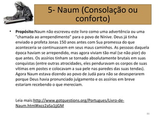 • Propósito:Naum não escreveu este livro como uma advertência ou uma
"chamada ao arrependimento" para o povo de Nínive. Deus já tinha
enviado o profeta Jonas 150 anos antes com Sua promessa do que
aconteceria se continuassem em seus maus caminhos. As pessoas daquela
época haviam se arrependido, mas agora viviam tão mal (se não pior) do
que antes. Os assírios tinham se tornado absolutamente brutais em suas
conquistas (entre outras atrocidades, eles penduravam os corpos de suas
vítimas em postes e colocavam a sua pele nas paredes das suas tendas).
Agora Naum estava dizendo ao povo de Judá para não se desesperarem
porque Deus havia pronunciado julgamento e os assírios em breve
estariam recebendo o que mereciam.
Leia mais:http://www.gotquestions.org/Portugues/Livro-de-
Naum.html#ixzz2aSa1jjGM
80
5- Naum (Consolação ou
conforto)
 