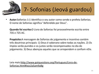 • Autor:Sofonias 1:1 identifica o seu autor como sendo o profeta Sofonias.
O nome de Sofonias significa "defendido por Deus".
Quando foi escrito:O Livro de Sofonias foi provavelmente escrito entre
735 e 725 AC.
Propósito:A mensagem de Sofonias de julgamento e incentivo contém
três doutrinas principais: 1) Deus é soberano sobre todas as nações. 2) Os
ímpios serão punidos e os justos serão recompensados no dia do
julgamento. 3) Deus abençoa aqueles que se arrependem e confiam nEle.
Leia mais:http://www.gotquestions.org/Portugues/Livro-de-
Sofonias.html#ixzz2aSam9aBg
84
7- Sofonias (Jeová guardou)
 