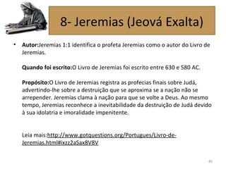 • Autor:Jeremias 1:1 identifica o profeta Jeremias como o autor do Livro de
Jeremias.
Quando foi escrito:O Livro de Jeremias foi escrito entre 630 e 580 AC.
Propósito:O Livro de Jeremias registra as profecias finais sobre Judá,
advertindo-lhe sobre a destruição que se aproxima se a nação não se
arrepender. Jeremias clama à nação para que se volte a Deus. Ao mesmo
tempo, Jeremias reconhece a inevitabilidade da destruição de Judá devido
à sua idolatria e imoralidade impenitente.
Leia mais:http://www.gotquestions.org/Portugues/Livro-de-
Jeremias.html#ixzz2aSax8V8V
85
8- Jeremias (Jeová Exalta)
 