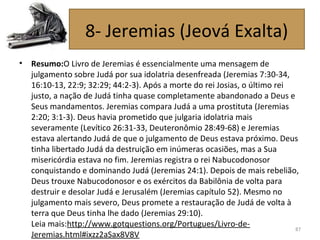 • Resumo:O Livro de Jeremias é essencialmente uma mensagem de
julgamento sobre Judá por sua idolatria desenfreada (Jeremias 7:30-34,
16:10-13, 22:9; 32:29; 44:2-3). Após a morte do rei Josias, o último rei
justo, a nação de Judá tinha quase completamente abandonado a Deus e
Seus mandamentos. Jeremias compara Judá a uma prostituta (Jeremias
2:20; 3:1-3). Deus havia prometido que julgaria idolatria mais
severamente (Levítico 26:31-33, Deuteronômio 28:49-68) e Jeremias
estava alertando Judá de que o julgamento de Deus estava próximo. Deus
tinha libertado Judá da destruição em inúmeras ocasiões, mas a Sua
misericórdia estava no fim. Jeremias registra o rei Nabucodonosor
conquistando e dominando Judá (Jeremias 24:1). Depois de mais rebelião,
Deus trouxe Nabucodonosor e os exércitos da Babilônia de volta para
destruir e desolar Judá e Jerusalém (Jeremias capítulo 52). Mesmo no
julgamento mais severo, Deus promete a restauração de Judá de volta à
terra que Deus tinha lhe dado (Jeremias 29:10).
Leia mais:http://www.gotquestions.org/Portugues/Livro-de-
Jeremias.html#ixzz2aSax8V8V
87
8- Jeremias (Jeová Exalta)
 