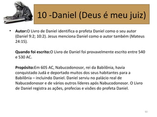• Autor:O Livro de Daniel identifica o profeta Daniel como o seu autor
(Daniel 9:2; 10:2). Jesus menciona Daniel como o autor também (Mateus
24:15).
Quando foi escrito:O Livro de Daniel foi provavelmente escrito entre 540
e 530 AC.
Propósito:Em 605 AC, Nabucodonosor, rei da Babilônia, havia
conquistado Judá e deportado muitos dos seus habitantes para a
Babilônia – incluindo Daniel. Daniel serviu no palácio real de
Nabucodonosor e de vários outros líderes após Nabucodonosor. O Livro
de Daniel registra as ações, profecias e visões do profeta Daniel.
92
10 -Daniel (Deus é meu juiz)
 