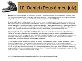 • Resumo:Daniel pode ser dividido em três seções. O capítulo 1 descreve a conquista de Jerusalém pelos babilônios. Junto
com muitos outros, Daniel e seus três amigos foram deportados para a Babilônia e por causa de sua coragem e das claras
bênçãos de Deus em suas vidas, eles foram "promovidos" ao serviço do rei (Daniel 1:17-20).
Os capítulos 2-7 registram Nabucodonosor tendo um sonho que só Daniel poderia interpretar corretamente. O sonho de
Nabucodonosor de uma grande estátua representava os reinos que surgiriam no futuro. Nabucodonosor fez uma grande
estátua de si mesmo e obrigou todos a adorá-lo. Sadraque, Mesaque e Abede-Nego se recusaram e foram milagrosamente
poupados por Deus, apesar de terem sido jogados em uma fornalha ardente. Nabucodonosor é julgado por Deus por seu
orgulho, mas mais tarde restaurado quando chegou ao ponto de reconhecer e admitir a soberania de Deus.
O quinto capítulo de Daniel registra Belsazar, filho de Nabucodonosor, usando de forma incorreta os bens retirados do
Templo em Jerusalém e recebendo uma mensagem de Deus, escrita na parede, em resposta. Somente Daniel poderia
interpretar a escrita, uma mensagem do juízo vindouro de Deus. Daniel é jogado na cova dos leões por se recusar a orar ao
imperador, mas foi miraculosamente poupado. Deus deu a Daniel uma visão de quatro animais. Os quatro animais
representavam os reinos da Babilônia, Medo-Pérsia, Grécia e Roma.
Os capítulos 8-12 contêm uma visão que envolve um carneiro, um bode e vários chifres - também se referindo a reinos
futuros e seus governantes. Daniel capítulo 9 registra a profecia das "70 semanas" de Daniel. Deus deu a Daniel o
cronograma preciso de quando o Messias viria e seria eliminado. A profecia também menciona um governante futuro que
fará um pacto de sete anos com Israel apenas para quebrá-lo depois de três anos e meio, sendo brevemente seguido por
um grande julgamento e consumação de todas as coisas. Daniel é visitado e fortalecido por um anjo após esta grande visão
e esse anjo explica a visão de Daniel em grande detalhe.
Leia mais:http://www.gotquestions.org/Portugues/Livro-de-Daniel.html#ixzz2aSbTAtog
93
10 -Daniel (Deus é meu juiz)
 