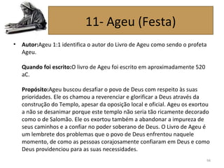 • Autor:Ageu 1:1 identifica o autor do Livro de Ageu como sendo o profeta
Ageu.
Quando foi escrito:O livro de Ageu foi escrito em aproximadamente 520
aC.
Propósito:Ageu buscou desafiar o povo de Deus com respeito às suas
prioridades. Ele os chamou a reverenciar e glorificar a Deus através da
construção do Templo, apesar da oposição local e oficial. Ageu os exortou
a não se desanimar porque este templo não seria tão ricamente decorado
como o de Salomão. Ele os exortou também a abandonar a impureza de
seus caminhos e a confiar no poder soberano de Deus. O Livro de Ageu é
um lembrete dos problemas que o povo de Deus enfrentou naquele
momento, de como as pessoas corajosamente confiaram em Deus e como
Deus providenciou para as suas necessidades.
94
11- Ageu (Festa)
 