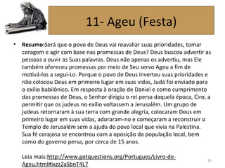 • Resumo:Será que o povo de Deus vai reavaliar suas prioridades, tomar
coragem e agir com base nas promessas de Deus? Deus buscou advertir as
pessoas a ouvir as Suas palavras. Deus não apenas os advertiu, mas Ele
também ofereceu promessas por meio de Seu servo Ageu a fim de
motivá-los a segui-Lo. Porque o povo de Deus inverteu suas prioridades e
não colocou Deus em primeiro lugar em suas vidas, Judá foi enviado para
o exílio babilônico. Em resposta à oração de Daniel e como cumprimento
das promessas de Deus, o Senhor dirigiu o rei persa daquela época, Ciro, a
permitir que os judeus no exílio voltassem a Jerusalém. Um grupo de
judeus retornaram à sua terra com grande alegria, colocaram Deus em
primeiro lugar em suas vidas, adoraram-no e começaram a reconstruir o
Templo de Jerusalém sem a ajuda do povo local que vivia na Palestina.
Sua fé corajosa se encontrou com a oposição da população local, bem
como do governo persa, por cerca de 15 anos.
Leia mais:http://www.gotquestions.org/Portugues/Livro-de-
Ageu.html#ixzz2aSbnT4L7
95
11- Ageu (Festa)
 