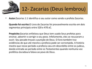 • Autor:Zacarias 1:1 identifica o seu autor como sendo o profeta Zacarias.
Quando foi escrito:O Livro de Zacarias foi provavelmente escrito em dois
segmentos principais entre 520 e 470 aC.
Propósito:Zacarias enfatizou que Deus tem usado Seus profetas para
ensinar, advertir e corrigir o seu povo. Infelizmente, eles se recusaram a
ouvir. Seu pecado trouxe a punição de Deus. O livro também traz
evidências de que até mesmo a profecia pode ser corrompida. A história
mostra que nesse período a profecia caiu em descrédito entre os judeus,
dando entrada ao período entre os Testamentos quando nenhuma voz
profética duradoura falava ao povo de Deus.
96
12- Zacarias (Deus lembrou)
 