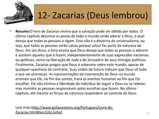 • Resumo:O livro de Zacarias ensina que a salvação pode ser obtida por todos. O
último capítulo descreve os povos de todo o mundo vindo adorar a Deus, o qual
deseja que todas as pessoas o sigam. Esta não é a doutrina do universalismo, ou
seja, que todas as pessoas serão salvas porque salvar faz parte da natureza de
Deus. Em vez disso, o livro ensina que Deus deseja que todas as pessoas o adorem
e aceitem aqueles que o fazem, independentemente de suas expressões nacionais
ou políticas, como na liberação de Judá e de Jerusalém de seus inimigos políticos.
Finalmente, Zacarias pregou que Deus é soberano sobre este mundo, apesar de
qualquer aparência do contrário. Suas visões do futuro indicam que Deus vê tudo
o que vai acontecer. As representações da intervenção de Deus no mundo
ensinam que Ele, no fim das contas, trará os eventos humanos ao fim que Ele
escolher. Ele não elimina a liberdade do indivíduo de seguir a Deus ou se rebelar,
mas mantém as pessoas responsáveis pelas escolhas que fazem. No último
capítulo, até mesmo as forças da natureza respondem ao controle de Deus.
Leia mais:http://www.gotquestions.org/Portugues/Livro-de-
Zacarias.html#ixzz2aSc1o9aZ 97
12- Zacarias (Deus lembrou)
 