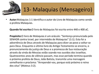 • Autor:Malaquias 1:1 identifica o autor do Livro de Malaquias como sendo
o profeta Malaquias.
Quando foi escrito:O livro de Malaquias foi escrito entre 440 e 400 aC.
Propósito:O livro de Malaquias é um oráculo: “Sentença pronunciada pelo
SENHOR contra Israel, por intermédio de Malaquias” (1:1). Esta foi a
advertência de Deus através de Malaquias para dizer ao povo a voltar-se
para Deus. Enquanto o último livro do Antigo Testamento se encerra, o
pronunciamento da justiça de Deus e a promessa de Sua restauração
através da vinda do Messias estão soando nos ouvidos dos israelitas.
Quatrocentos anos de silêncio passam, mas esse período termina quando
o próximo profeta de Deus, João Batista, transmite uma mensagem
semelhante e proclama: "Arrependei-vos, porque está próximo o reino
dos céus" (Mateus 3:2).
98
13- Malaquias (Mensageiro)
 