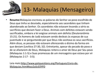 • Resumo:Malaquias escreveu as palavras do Senhor ao povo escolhido de
Deus que tinha se desviado, especialmente aos sacerdotes que tinham
abandonado ao Senhor. Os sacerdotes não estavam levando a sério os
sacrifícios que deviam fazer a Deus. Animais com defeitos estavam sendo
sacrificados, embora a lei exigisse animais sem defeito (Deuteronômio
15:21). Os homens de Judá estavam sendo desleais às esposas de sua
juventude e se perguntando por que Deus não aceitava os seus sacrifícios.
Além disso, as pessoas não estavam oferecendo o dízimo da forma em
que deviam (Levítico 27:30, 32). Entretanto, apesar do pecado do povo e
de se afastarem de Deus, Malaquias reitera o amor de Deus por Seu povo
(Malaquias 1:1-5) e Suas promessas de um mensageiro que estava por vir
(Malaquias 2:17 - 3:5).
Leia mais:http://www.gotquestions.org/Portugues/Livro-de-
Malaquias.html#ixzz2aScE0YPD
99
13- Malaquias (Mensageiro)
 