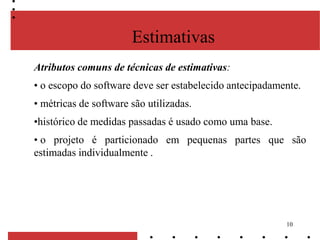 10
Atributos comuns de técnicas de estimativas:
• o escopo do software deve ser estabelecido antecipadamente.
• métricas de software são utilizadas.
•histórico de medidas passadas é usado como uma base.
• o projeto é particionado em pequenas partes que são
estimadas individualmente .
Estimativas
 