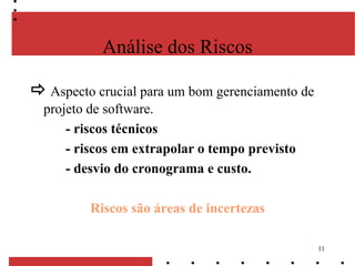 11
Análise dos Riscos
 Aspecto crucial para um bom gerenciamento de
projeto de software.
- riscos técnicos
- riscos em extrapolar o tempo previsto
- desvio do cronograma e custo.
Riscos são áreas de incertezas
 