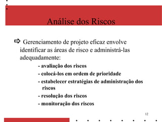 12
Análise dos Riscos
 Gerenciamento de projeto eficaz envolve
identificar as áreas de risco e administrá-las
adequadamente:
- avaliação dos riscos
- colocá-los em ordem de prioridade
- estabelecer estratégias de administração dos
riscos
- resolução dos riscos
- monitoração dos riscos
 