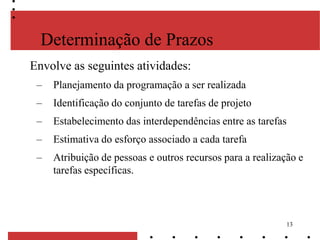 13
Determinação de Prazos
Envolve as seguintes atividades:
– Planejamento da programação a ser realizada
– Identificação do conjunto de tarefas de projeto
– Estabelecimento das interdependências entre as tarefas
– Estimativa do esforço associado a cada tarefa
– Atribuição de pessoas e outros recursos para a realização e
tarefas específicas.
 
