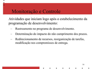 14
Monitoração e Controle
Atividades que iniciam logo após o estabelecimento da
programação de desenvolvimento:
– Rastreamento no programa de desenvolvimento.
– Determinação do impacto do não cumprimento dos prazos.
– Redirecionamento de recursos, reorganização de tarefas,
modificação nos compromissos de entrega.
 