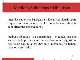 16
Medidas Subjetivas e Objetivas
medidas subjetivas baseadas em idéias individuais sobre
o que deveria ser a métrica. O resultado será diferente
com diferentes observadores.
medidas objetivas - ou algoritmicas - é aquela que ode
ser calculada precisamente de acordo com um algoritmo.
Seu valor não se altera devido a alterações no tempo,
local ou observador
 