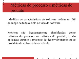 17
Métricas do processo e métricas do
produto
Medidas de características do software podem ser útil
ao longo de todo o ciclo de vida do software
Métricas são frequentemente classificadas como
métricas do processo ou métricas do produto, e são
aplicadas durante o processo de desenvolvimento ou ao
prodduto de software desenvolvido.
 
