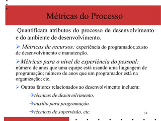 18
Métricas do Processo
Quantificam atributos do processo de desenvolvimento
e do ambiente de desenvolvimento.
 Métricas de recursos: experiência do programador,;custo
de desenvolvimento e manutenção.
Métricas para o nível de experiência do pessoal:
número de anos que uma equipe está usando uma linguagem de
programação; número de anos que um programador está na
organização; etc.
 Outros fatores relacionados ao desenvolvimento incluem:
técnicas de desenvolvimento.
auxílio para programação.
técnicas de supervisão, etc.
 