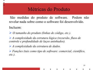 19
Métricas do Produto
São medidas do produto de software. Podem não
revelar nada sobre como o software foi desenvolvido.
Incluem:
 O tamanho do produto (linhas de código, etc.).
 A complexidade da estrutura lógica (recursão, fluxo de
controle e profundidade de laços aninhados).
 A complexidade da estrutura de dados.
 Funções (tais como tipo de software: comercial, científico,
etc.).
 