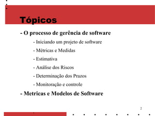 2
Tópicos
- O processo de gerência de software
- Iniciando um projeto de software
- Métricas e Medidas
- Estimativa
- Análise dos Riscos
- Determinação dos Prazos
- Monitoração e controle
- Metricas e Modelos de Software
.
 